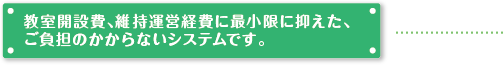 教室開設費、維持運営経費に最小限に抑えた、ご負担のかからないシステムです。