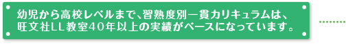 幼児から高校レベルまで、習熟度別一貫カリキュラムは、旺文社LL教室30年の実績がベースになっています。