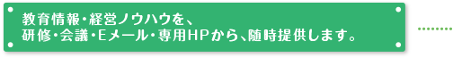 教育情報・経営ノウハウを、研修・会議・定期便・Eメール・専用HPから、随時提供します。